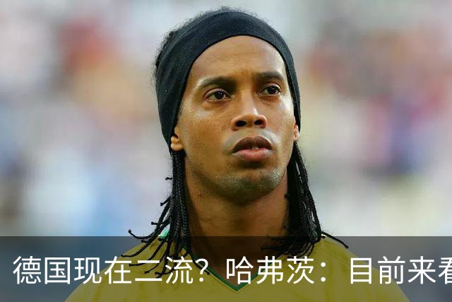 德国现在二流？哈弗茨：目前来看是这样，我们的表现配不上晋级